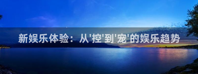 汇富娱乐登录：新娱乐体验：从\'控\'到\'宠\'的娱乐趋势